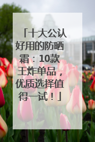 十大公认好用的防晒霜：10款王炸单品，优质选择值得一试！