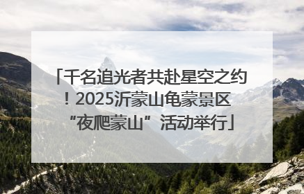 千名追光者共赴星空之约！2025沂蒙山龟蒙景区“夜爬蒙山”活动举行