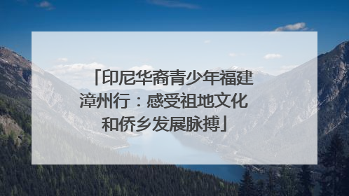 印尼华裔青少年福建漳州行：感受祖地文化和侨乡发展脉搏