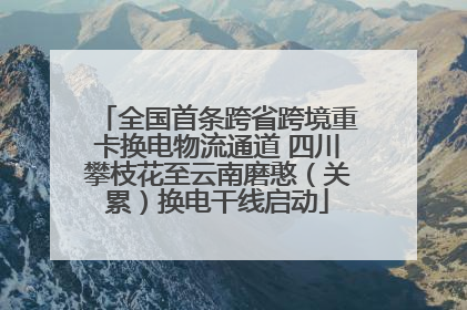 全国首条跨省跨境重卡换电物流通道 四川攀枝花至云南磨憨（关累）换电干线启动