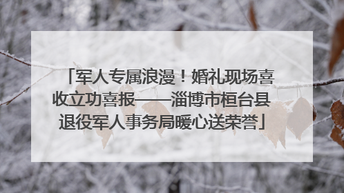 军人专属浪漫！婚礼现场喜收立功喜报——淄博市桓台县退役军人事务局暖心送荣誉