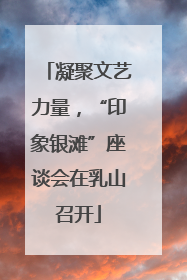 凝聚文艺力量，“印象银滩”座谈会在乳山召开