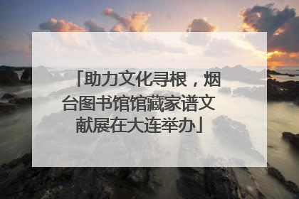 助力文化寻根，烟台图书馆馆藏家谱文献展在大连举办