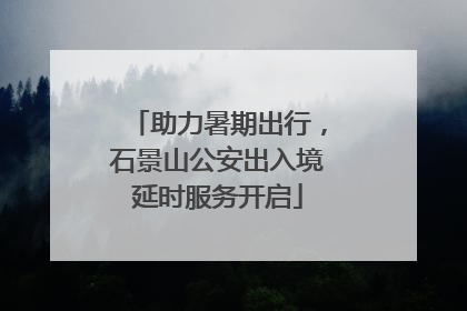 助力暑期出行，石景山公安出入境延时服务开启
