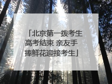 北京第一拨考生高考结束 亲友手捧鲜花迎接考生