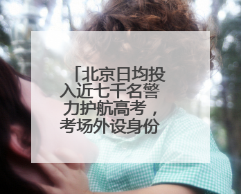 北京日均投入近七千名警力护航高考，考场外设身份证明办理点