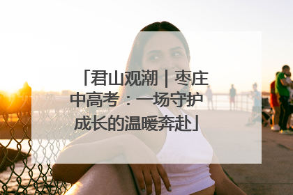 君山观潮｜枣庄中高考：一场守护成长的温暖奔赴