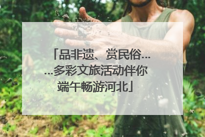 品非遗、赏民俗……多彩文旅活动伴你端午畅游河北
