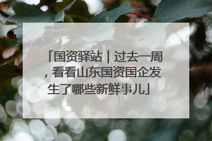国资驿站｜过去一周，看看山东国资国企发生了哪些新鲜事儿