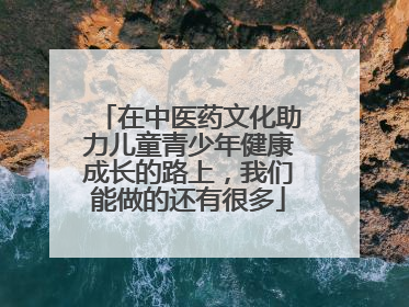 在中医药文化助力儿童青少年健康成长的路上，我们能做的还有很多