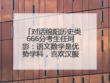 对话绵阳历史类666分考生任珂影：语文数学是优势学科，喜欢汉服，用哭释放情绪