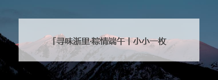 寻味浙里·粽情端午丨小小一枚开化碱水粽，守护那份浓浓乡情