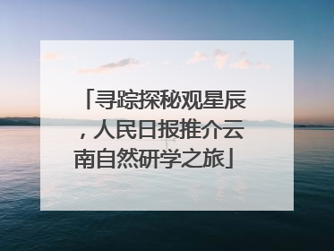 寻踪探秘观星辰，人民日报推介云南自然研学之旅