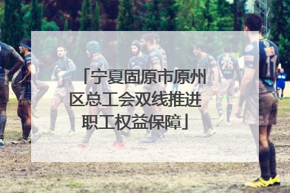 宁夏固原市原州区总工会双线推进职工权益保障