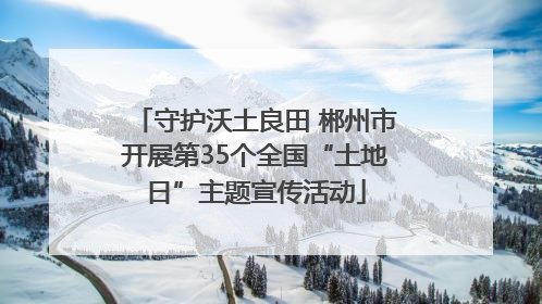 守护沃土良田 郴州市开展第35个全国“土地日”主题宣传活动