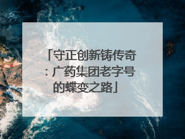 守正创新铸传奇：广药集团老字号的蝶变之路