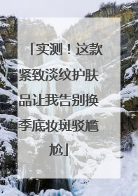 实测！这款紧致淡纹护肤品让我告别换季底妆斑驳尴尬
