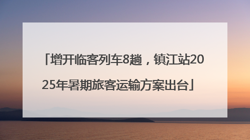 增开临客列车8趟，镇江站2025年暑期旅客运输方案出台