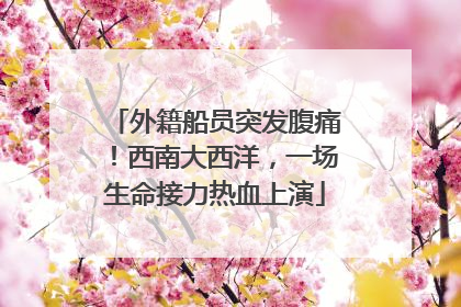 外籍船员突发腹痛！西南大西洋，一场生命接力热血上演
