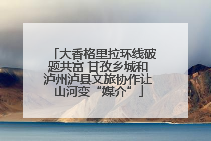 大香格里拉环线破题共富 甘孜乡城和泸州泸县文旅协作让山河变“媒介”