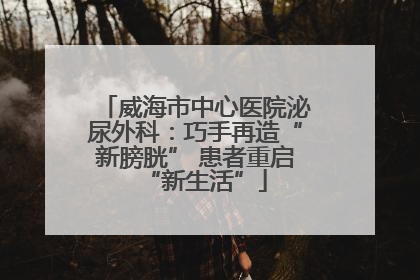 威海市中心医院泌尿外科：巧手再造“新膀胱” 患者重启“新生活”
