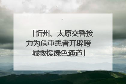 忻州、太原交警接力为危重患者开辟跨城救援绿色通道