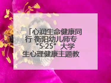 心润生命健康同行 衡阳幼儿师专“5·25”大学生心理健康主题教育活动圆满落幕
