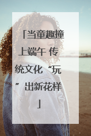 当童趣撞上端午 传统文化“玩”出新花样