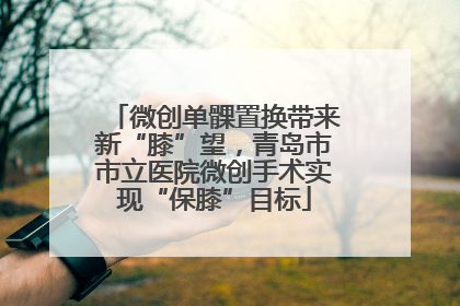 微创单髁置换带来新“膝”望，青岛市市立医院微创手术实现“保膝”目标