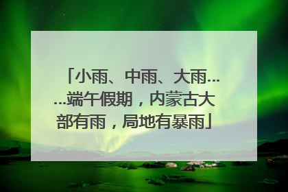小雨、中雨、大雨……端午假期，内蒙古大部有雨，局地有暴雨