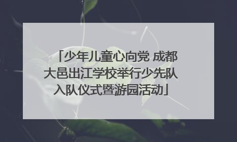 少年儿童心向党 成都大邑出江学校举行少先队入队仪式暨游园活动