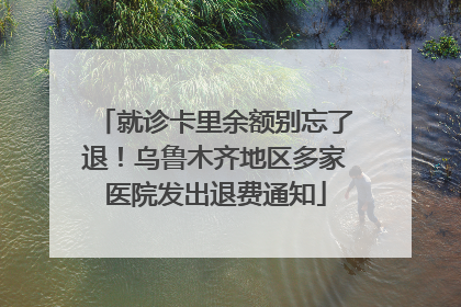 就诊卡里余额别忘了退！乌鲁木齐地区多家医院发出退费通知