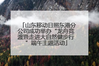 山东移动日照东港分公司成功举办“龙舟竞渡暨走进大自然健步行”端午主题活动