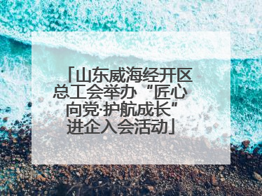 山东威海经开区总工会举办“匠心向党·护航成长”进企入会活动