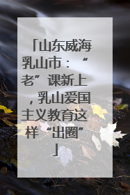山东威海乳山市：“老”课新上，乳山爱国主义教育这样“出圈”