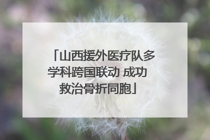 山西援外医疗队多学科跨国联动 成功救治骨折同胞
