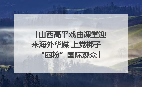 山西高平戏曲课堂迎来海外华媒 上党梆子“圈粉”国际观众
