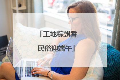 工地粽飘香 民俗迎端午