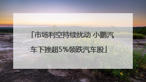 市场利空持续扰动 小鹏汽车下挫超5%领跌汽车股