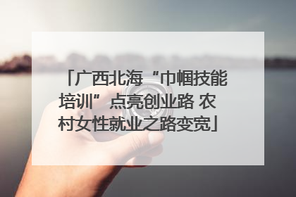 广西北海“巾帼技能培训”点亮创业路 农村女性就业之路变宽
