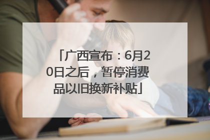广西宣布：6月20日之后，暂停消费品以旧换新补贴
