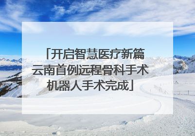 开启智慧医疗新篇 云南首例远程骨科手术机器人手术完成