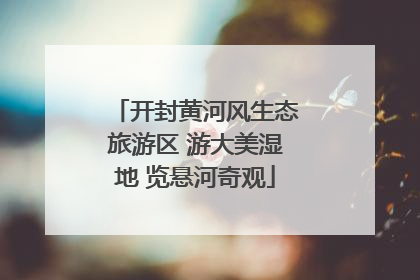 开封黄河风生态旅游区 游大美湿地 览悬河奇观