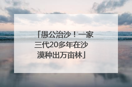 愚公治沙！一家三代20多年在沙漠种出万亩林