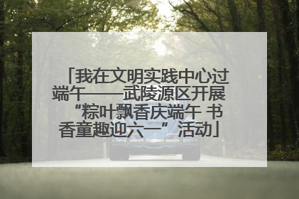 我在文明实践中心过端午——武陵源区开展“粽叶飘香庆端午 书香童趣迎六一”活动