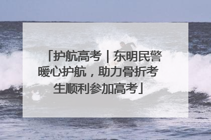 护航高考｜东明民警暖心护航，助力骨折考生顺利参加高考