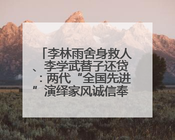 李林雨舍身救人、李学武替子还贷：两代“全国先进”演绎家风诚信奉献传奇