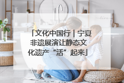 文化中国行｜宁夏 非遗展演让静态文化遗产“活”起来