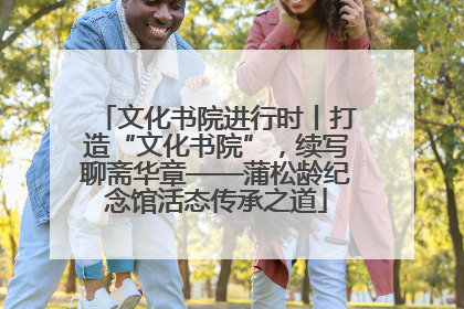 文化书院进行时丨打造“文化书院”，续写聊斋华章——蒲松龄纪念馆活态传承之道