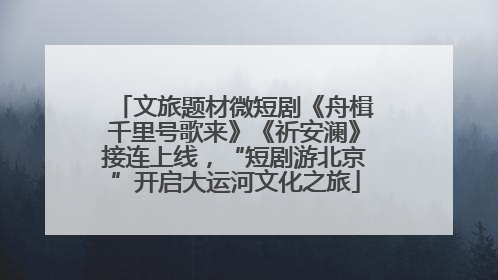 文旅题材微短剧《舟楫千里号歌来》《祈安澜》接连上线，“短剧游北京”开启大运河文化之旅